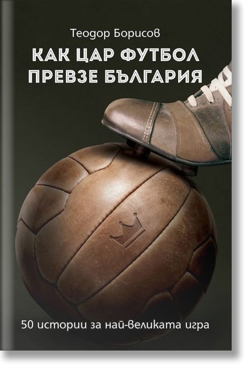 Как цар футбол превзе България. 50 истории за най-великата игра